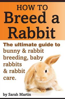 How to Breed a Rabbit: The Ultimate Guide to Bunny and Rabbit Breeding, Baby Rabbits and Rabbit Care