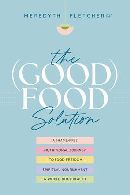 The (Good) Food Solution: A Shame-Free Nutritional Journey to Food Freedom, Spiritual Nourishment, and Whole-Body Health