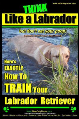 Think Like a Labrador, But Don't Eat Your Poop! Labrador Breed Expert Dog Training: Here's Exactly How to Train Your Labrador