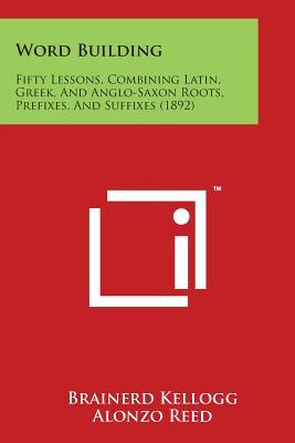 Word Building: Fifty Lessons, Combining Latin, Greek, and Anglo-Saxon Roots, Prefixes, and Suffixes (1892)