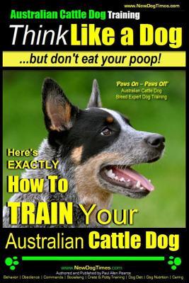 Australian Cattle Dog Training Think Like Me ...But Don't Eat Your Poop!: Here's EXACTLY How to Train Your Australian Cattle Dog