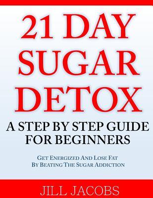 21 Day Sugar Detox: A Step By Step Guide For Beginners: Get Energized and Lose Fat by Beating the Sugar Addiction!