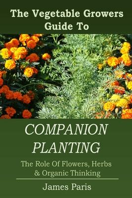 Companion Planting: The Vegetable Gardeners Guide To The Role Of Flowers, Herbs, And Organic Thinking