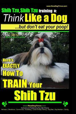 Shih Tzu, Shih Tzu training a: Think Like a Dog, But Don't Eat Your Poop!: Shih Tzu Breed Expert Training, Here's EXACLTY How to Train Yuor Shih Tzu