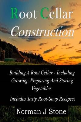 Root Cellar Construction: Building A Root Cellar - Including Growing Preparing And Storing Vegetables. Includes Tasty Root-Soup Recipes!