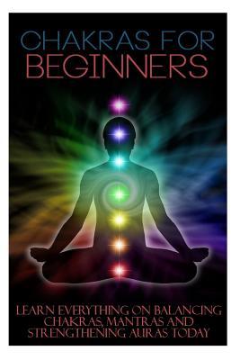 Chakras for Beginners: Learn Everything on Balancing Chakras, Mantras and Strengthening Auras Today