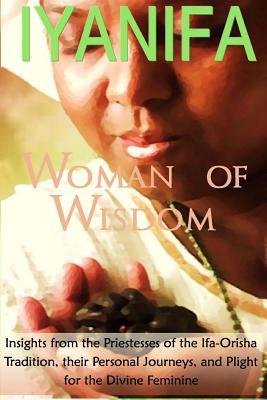 Iyanifa Woman of Wisdom: Insights from the Priestesses of the Ifa Orisha Tradition, Their Stories and Plight for the Divine Feminine