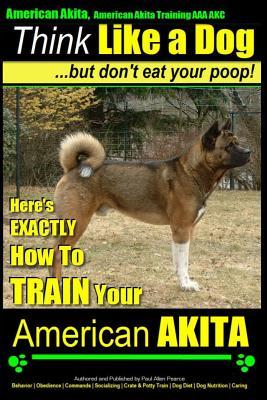 American Akita, American Akita Training AAA AKC Think Like a Dog But Don't Eat Your Poop!: Here's EXACTLY How To TRAIN Your American Akita