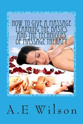 How to Give a Massage Learning The Basics and The Techniques of Massage Therapy