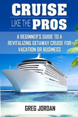 Cruise Like The Pros!: A Beginners Guide To A Revitalizing Cruise For Vacation or Business