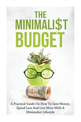 The Minimalist Budget: A Practical Guide On How To Save Money, Spend Less And Live More With A Minimalist Lifestyle