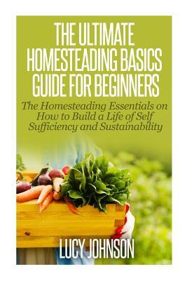 The Ultimate Homesteading Basics Guide for Beginners: The Homesteading Essentials on How to Build a Life of Self Sufficiency and Sustainability