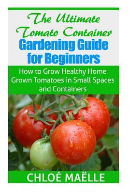 The Ultimate Tomato Container Gardening Guide for Beginners: How to Grow Homegrown Tomatoes in Small Spaces and Containers