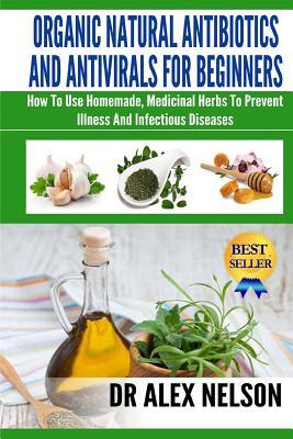 Organic Natural Antibiotics And Antivirals For Beginners: How to use Homemade, Natural Healing And Herbal Medicine