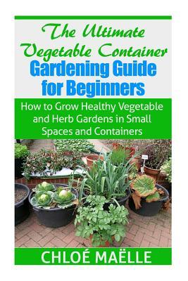 The Ultimate Vegetable Container Gardening Guide for Beginners: How to Grow Healthy Vegetables and Herb Gardens in Small Spaces and Containers