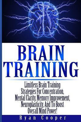 Brain Training - Limitless Brain Training Strategies For Concentration, Mental Clarity, Memory Improvement, Neuroplasticity, And To Boost Overall Mind