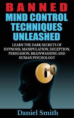 Banned Mind Control Techniques Unleashed: Learn The Dark Secrets Of Hypnosis, Manipulation, Deception, Persuasion, Brainwashing And Human Psychology