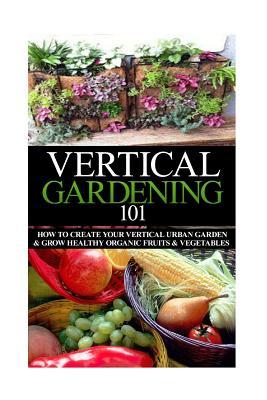 Vertical Gardening 101: How to Create Your Vertical Urban Garden & Grow Healthy Organic Fruits & Vegetables