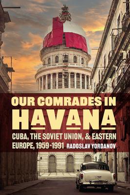 Our Comrades in Havana: Cuba, the Soviet Union, and Eastern Europe, 1959-1991