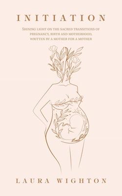 Initiation: Shining Light on the Sacred Transitions of Pregnancy, Birth and Motherhood, Written by a Mother for a Mother