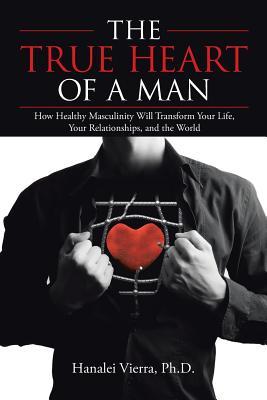 The TRUE HEART of a MAN: How Healthy Masculinity Will Transform Your Life, Your Relationships, and the World