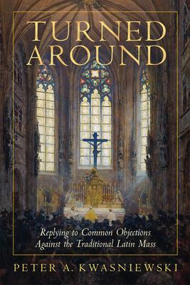 Turned Around: Replying to the Most Common Objections Against the Traditional Latin Mass