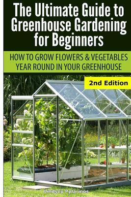 Ultimate Guide To Greenhouse Gardening for Beginners: How to Grow Flowers and Vegetables Year-Round In Your Greenhouse