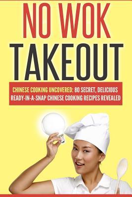 No Wok Takeout: No Wok Takeout; 80 Chinese Cooking Uncovered; 80 Secret, Delicious Ready-In-A-Snap Chinese Cooking Recipes Revealed