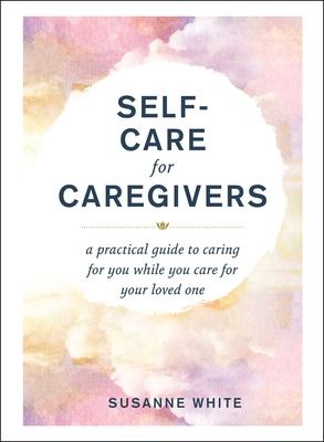 Self-Care for Caregivers: A Practical Guide to Caring for You While You Care for Your Loved One