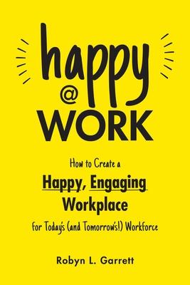 Happy at Work: How to Create a Happy, Engaging Workplace for Today's (and Tomorrow's!) Workforce