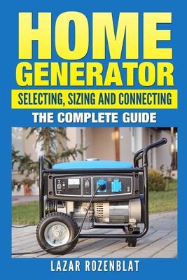 Home Generator: Selecting, Sizing And Connecting: The Complete Guide