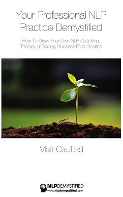 Your Professional NLP Practice Demystified: How To Grow Your Own NLP Coaching, Therapy or Training Business