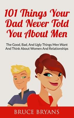 101 Things Your Dad Never Told You About Men: The Good, Bad, And Ugly Things Men Want And Think About Women And Relationships