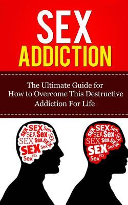 Sex Addiction: The Ultimate Guide for How to Overcome This Destructive Addiction For Life