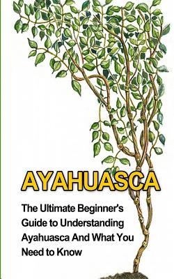 Ayahuasca: The Ultimate Beginner's Guide to Understanding Ayahuasca And What You Need to Know