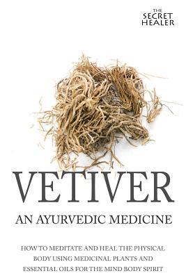 Vetiver: An Ayurvedic Medicine: How To Meditate And Heal The Physical Body Using Medicinal Plants and Essential Oils For The Mi