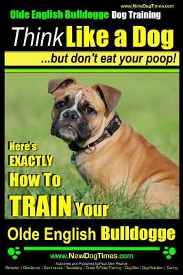 Olde English Bulldogge, Dog Training Think Like a Dog...but don't eat your poop!: Here's EXACTLY How To TRAIN Your Olde English Bulldogge