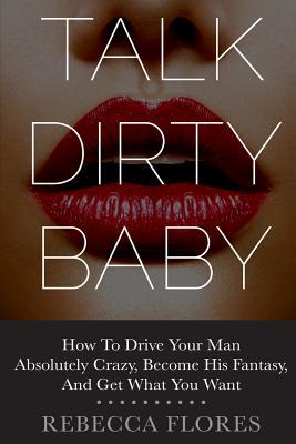 Talk Dirty Baby: How To Drive Your Man Absolutely Crazy, Become His Fantasy, And Get What You Want