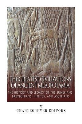 The Greatest Civilizations of Ancient Mesopotamia: The History and Legacy of the Sumerians, Babylonians, Hittites, and Assyrians