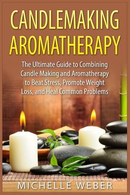 Candlemaking Aromatherapy: The Ultimate Guide to Combining Candle Making and Aromatherapy to Beat Stress, Promote Weight Loss, and Heal Common Pr