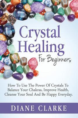 Crystal Healing For Beginners: How to Use the Power of Crystals to Balance Your Chakras, Improve Health, Cleanse Your Soul and Be Happy Everyday