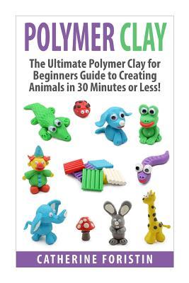 Polymer Clay: The Ultimate Beginners Guide to Creating Animals in 30 Minutes or Less!