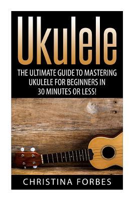 Ukulele: The Ultimate Guide to Mastering Ukulele for Beginners in 30 Minutes or Less!