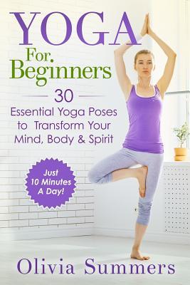 Yoga For Beginners: Learn Yoga in Just 10 Minutes a Day- 30 Essential Yoga Poses to Completely Transform Your Mind, Body & Spirit