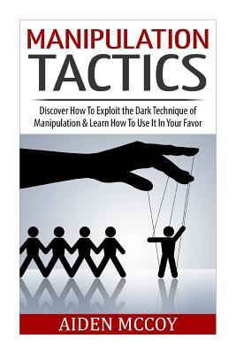 Manipulation Tactics: Discover How To Exploit the Dark Technique of Manipulation & Learn How To Use It In Your Favor