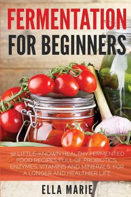 Fermentation For Beginners: 32 Little-Known Healthy Fermented Food Recipes Full of Probiotics, Enzymes, Vitamins and Minerals, for a Longer and He