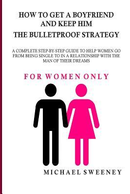 How to Get a Boyfriend and Keep Him - The Bulletproof Strategy: FOR WOMEN ONLY - A complete step-by-step guide to help single women get into a relatio