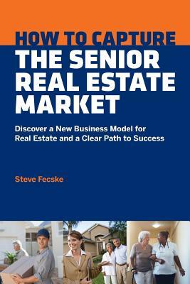 How to Capture the Senior Real Estate Market: Discover a New Business Model for Real Estate and a Clear Path to Success