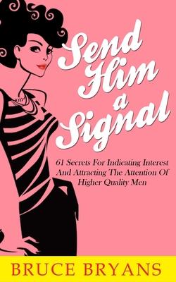 Send Him A Signal: 61 Secrets For Indicating Interest And Attracting The Attention Of Higher Quality Men