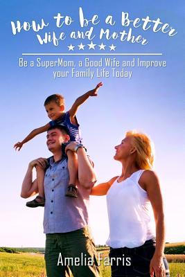 How to be a Better Wife and Mother: Be a SuperMom, a Good Wife and Improve your Family Life Today